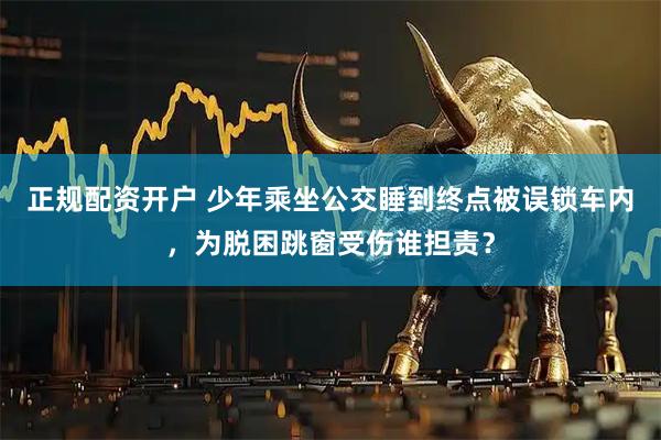 正规配资开户 少年乘坐公交睡到终点被误锁车内，为脱困跳窗受伤谁担责？