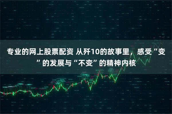 专业的网上股票配资 从歼10的故事里，感受“变”的发展与“不变”的精神内核