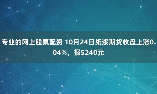专业的网上股票配资 10月24日纸浆期货收盘上涨0.04%，报5240元